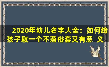 2020年幼儿名字大全：如何给孩子取一个不落俗套又有意  义的  名字